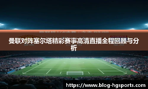 曼联对阵塞尔塔精彩赛事高清直播全程回顾与分析